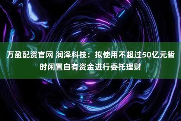 万盈配资官网 润泽科技：拟使用不超过50亿元暂时闲置自有资金进行委托理财