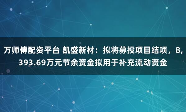 万师傅配资平台 凯盛新材：拟将募投项目结项，8,393.69万元节余资金拟用于补充流动资金