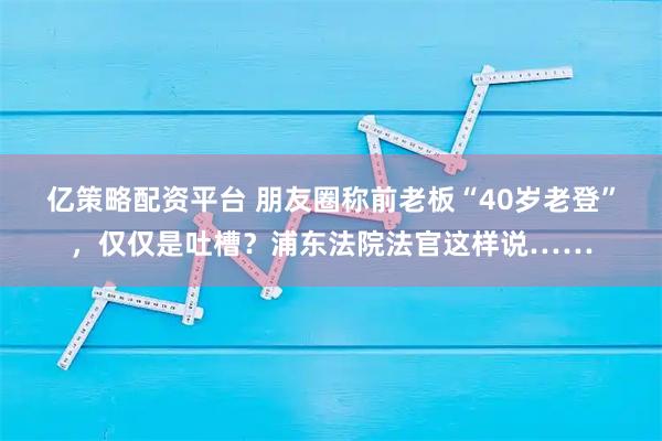 亿策略配资平台 朋友圈称前老板“40岁老登”，仅仅是吐槽？浦东法院法官这样说……