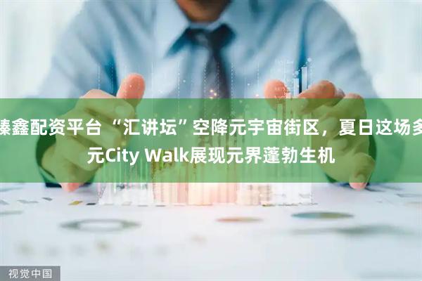 臻鑫配资平台 “汇讲坛”空降元宇宙街区，夏日这场多元City Walk展现元界蓬勃生机